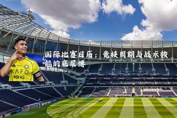 国际比赛日历:竞技周期与战术效能的底层博弈